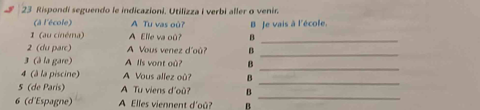 Rispondi seguendo le indicazioni. Utilizza i verbi aller o venir 
(à l'école) A Tu vas où? B Je vais à l'école. 
1 (au cinéma) A Elle va où? B_ 
_ 
2 (du parc) A Vous venez d'où? B 
3 (à la gare) A Ils vont où? B 
_ 
4 (à la piscine) A Vous allez où? B 
_ 
_ 
5 (de Paris) A Tu viens d'où? B 
6 (d'Espagne) A Elles viennent d'oû? B