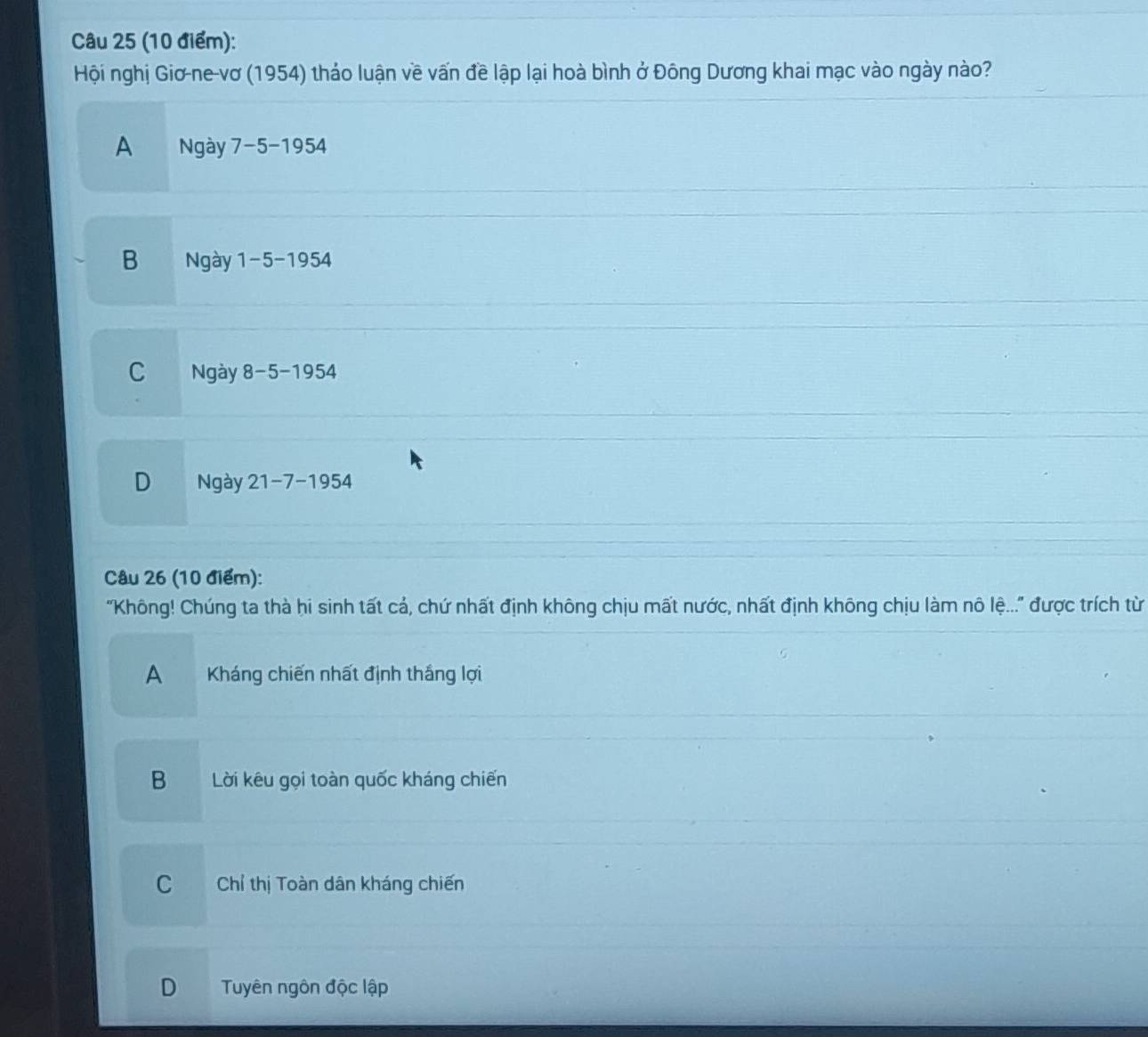 Hội nghị Giơ-ne-vơ (1954) thảo luận về vấn đề lập lại hoà bình ở Đông Dương khai mạc vào ngày nào?
A Ngày 7-5-1954
B Ngày 1-5-1954
C Ngày 8-5-1954
D Ngày 21-7-1954
Câu 26 (10 điểm):
'Không! Chúng ta thà hi sinh tất cả, chứ nhất định không chịu mất nước, nhất định không chịu làm nô lệ...'' được trích từ
A Kháng chiến nhất định thắng lợi
B Lời kêu gọi toàn quốc kháng chiến
C Chỉ thị Toàn dân kháng chiến
D Tuyên ngôn độc lập