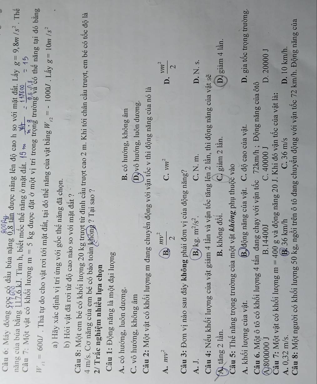 Máy đóng cọc có đầu búa nặng 0,8 tấn được nâng lên độ cao h sọ với mặt đất. Lấy g=9,8m/s^2. Thể
năng của búa bằng 117,6 kJ. Tìm h, biết mốc thế năng ở mặt đất.   
Câu 7: Một vật có khối lượng m=5kg được đặt ở một vị trí trong trọng trường và có thế năng tại đó bằng
W_t1=600J. Thả tự do cho vật rơi tới mặt đất, tại đó thế năng của vật bằng W_t2=-1000J. Lấy g=10m/s^2
a) Hãy xác định vị trí ứng với gốc thế năng đã chọn.
b) Hỏi vật đã rơi từ độ cao nào so với mặt đất ?
Câu 8: Một em bé có khối lượng 20 kg trượt từ đỉnh cầu trượt cao 2 m. Khi tới chân cầu trượt, em bé có tốc độ là
4 m/s. Cơ năng của em bé có bảo toàn không ? Tại sao ?
2/ Trắc nghiệm nhiều lựa chọn
Câu 1: Động năng là một đại lượng
A. có hướng, luôn dương. B. có hướng, không âm
C. vô hướng, không âm Dộ vô hướng, luôn dương.
Câu 2: Một vật có khối lượng m đang chuyển động với vận tốc v thì động năng của nó là
A. mv^2 B  mv^2/2  C. vm^2 D.  vm^2/2 
Câu 3: Đơn vị nào sau đây không phải đơn vị của động năng?
A. J. B. kg. m^2/s^2. C. N. m. D. N. s.
Câu 4: Nếu khối lượng của vật giảm 4 lần và vận tốc tăng lên 2 lần, thì động năng của vật sẽ
A) tăng 2 lần. B. không đổi. C. giảm 2 lần. D. giảm 4 lần.
Câu 5: Thế năng trọng trường của một vật không phụ thuộc vào
A. khối lượng của vật. Bộ động năng của vật. C. độ cao của vật. D. gia tốc trọng trường.
Câu 6. Một ô tô có khối lượng 4 tấn đang chạy với vận tốc 72km/h ; Động năng của ôtô
A 800000 J B.14400J C. 40000 J D. 20000 J
Câu 7: Một vật có khối lượng m=400 g và động năng 20 J. Khi đó vận tốc của vật là:
A. 0,32 m/s. B. 36 km/h C. 36 m/s D. 10 km/h.
Câu 8: Một người có khối lượng 50 kg, ngồi trên ô tô đang chuyển động với vận tốc 72 km/h. Động năng của