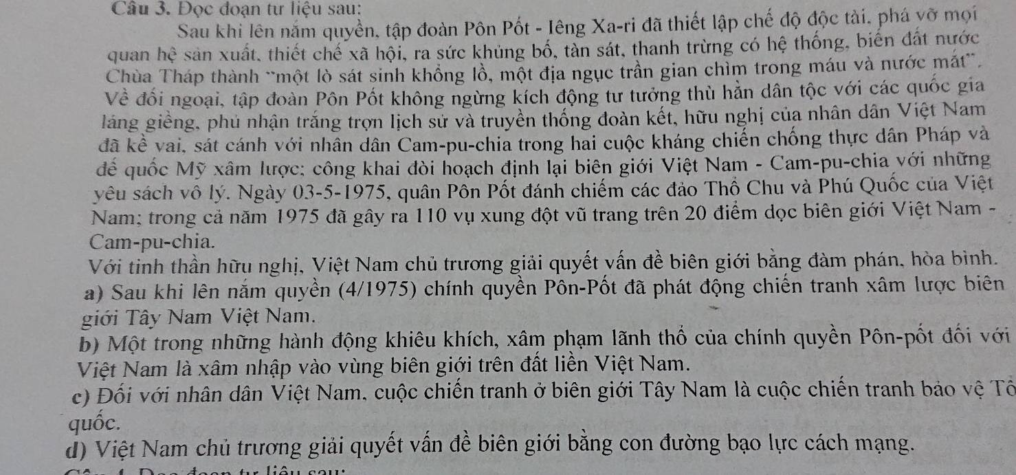 Đọc đoạn tư liệu sau:
Sau khi lên năm quyền, tập đoàn Pôn Pốt - Iêng Xa-ri đã thiết lập chế độ độc tài, phá yỡ mọi
quan hhat e sản xuất, thiết chế xã hội, ra sức khủng bố, tàn sát, thanh trừng có hệ thống, biến đất nước
Chùa Tháp thành ~một lò sát sinh khổng lồ, một địa ngục trần gian chìm trong máu và nước mắt”.
Về đối ngoại, tập đoàn Pôn Pốt không ngừng kích động tư tưởng thù hản dân tộc với các quốc gia
láng giềng, phủ nhận trắng trợn lịch sử và truyền thống đoàn kết, hữu nghị của nhân dân Việt Nam
đã kể vai, sát cánh với nhân dân Cam-pu-chia trong hai cuộc kháng chiến chống thực dân Pháp và
để quốc Mỹ xâm lược: công khai đòi hoạch định lại biên giới Việt Nam - Cam-pu-chia với những
yêu sách vô lý. Ngày 03-5-1975, quân Pôn Pốt đánh chiếm các đảo Thổ Chu và Phú Quốc của Việt
Nam; trong cả năm 1975 đã gây ra 110 vụ xung đột vũ trang trên 20 điểm dọc biên giới Việt Nam -
Cam-pu-chia.
Với tinh thần hữu nghị, Việt Nam chủ trương giải quyết vấn đề biên giới bằng đàm phán, hòa bình.
a) Sau khi lên năm quyền (4/1975) chính quyền Pôn-Pốt đã phát động chiến tranh xâm lược biên
giới Tây Nam Việt Nam.
b) Một trong những hành động khiêu khích, xâm phạm lãnh thổ của chính quyền Pôn-pốt đối với
Việt Nam là xâm nhập vào vùng biên giới trên đất liền Việt Nam.
c) Đối với nhân dân Việt Nam, cuộc chiến tranh ở biên giới Tây Nam là cuộc chiến tranh bảo vệ Tổ
quốc.
d) Việt Nam chủ trương giải quyết vấn đề biên giới bằng con đường bạo lực cách mạng.