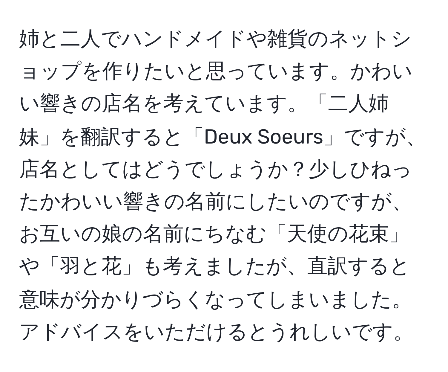 姉と二人でハンドメイドや雑貨のネットショップを作りたいと思っています。かわいい響きの店名を考えています。「二人姉妹」を翻訳すると「Deux Soeurs」ですが、店名としてはどうでしょうか？少しひねったかわいい響きの名前にしたいのですが、お互いの娘の名前にちなむ「天使の花束」や「羽と花」も考えましたが、直訳すると意味が分かりづらくなってしまいました。アドバイスをいただけるとうれしいです。