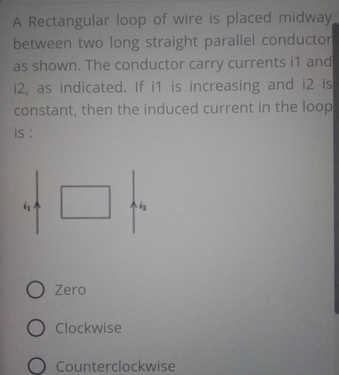 A Rectangular loop of wire is placed midway
between two long straight parallel conductor
as shown. The conductor carry currents i1 and
i2, as indicated. If i1 is increasing and i2 is
constant, then the induced current in the loop
is :
Zero
Clockwise
Counterclockwise