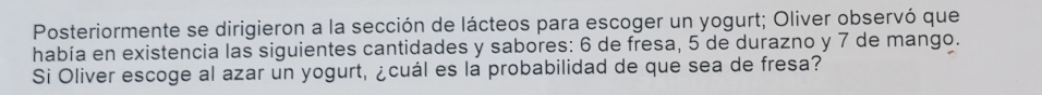 Posteriormente se dirigieron a la sección de lácteos para escoger un yogurt; Oliver observó que 
había en existencia las siguientes cantidades y sabores: 6 de fresa, 5 de durazno y 7 de mango. 
Si Oliver escoge al azar un yogurt, ¿cuál es la probabilidad de que sea de fresa?