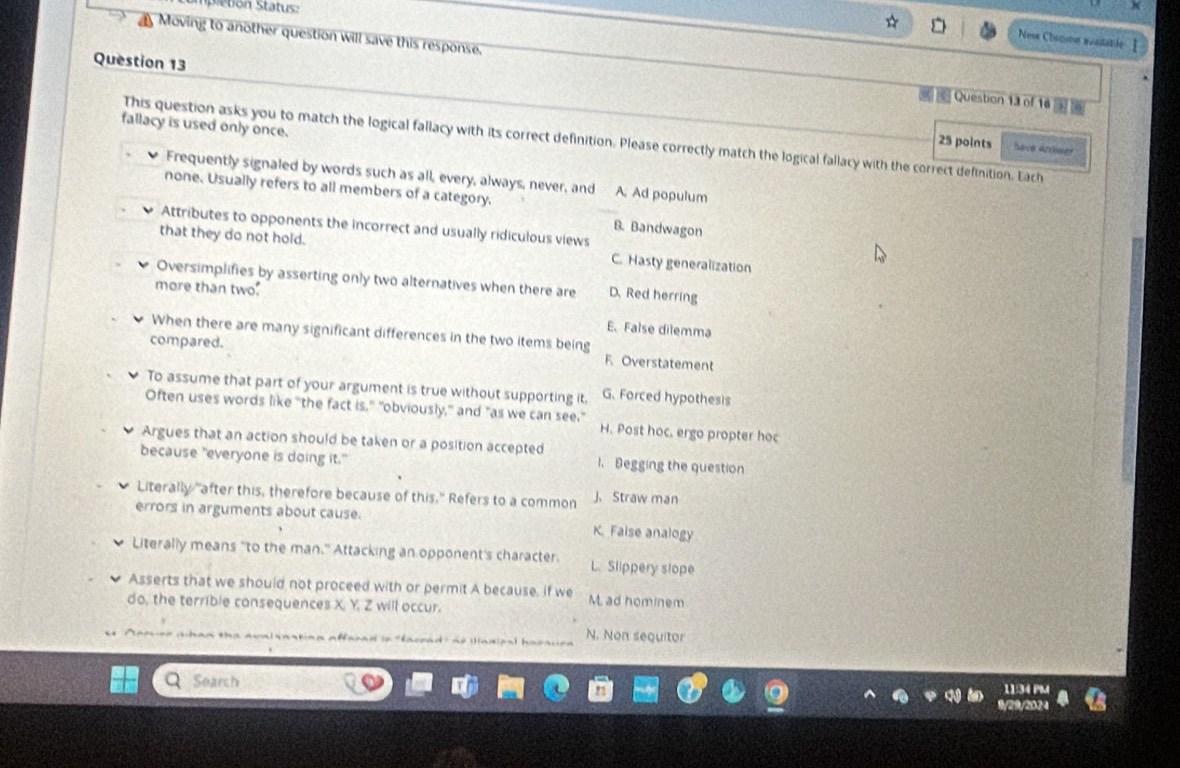 pietion Status:
Nesx Chatme aositatile [
Question 13
Moving to another question will save this response. Question 13 of 16 02 0
fallacy is used only once.
This question asks you to match the logical fallacy with its correct definition. Please correctly match the logical fallacy with the correct definition. Each
25 points Bave Artwer
Frequently signaled by words such as all, every, always, never, and A. Ad populum
none. Usually refers to all members of a category.
Attributes to opponents the incorrect and usually ridiculous views
B. Bandwagon
that they do not hold. C. Hasty generalization
Oversimplifies by asserting only two alternatives when there are D. Red herring
more than two.
E.False dilemma
When there are many significant differences in the two items being
compared. F. Overstatement
To assume that part of your argument is true without supporting it. G. Forced hypothesis
Often uses words like "the fact is," "obviously," and "as we can see."
H. Post hoc. ergo propter hoc
Argues that an action should be taken or a position accepted l. Begging the question
because "everyone is doing it."
Literally "after this, therefore because of this." Refers to a common J. Straw man
errors in arguments about cause. K. Faise analogy
Literally means "to the man." Attacking an opponent's character. L. Slippery slope
Asserts that we should not proceed with or permit A because. If we M. ad hominem
do, the terrible consequences X. Y, Z will occur.
n d e facra d' n é n a e N. Non sequitor
Search