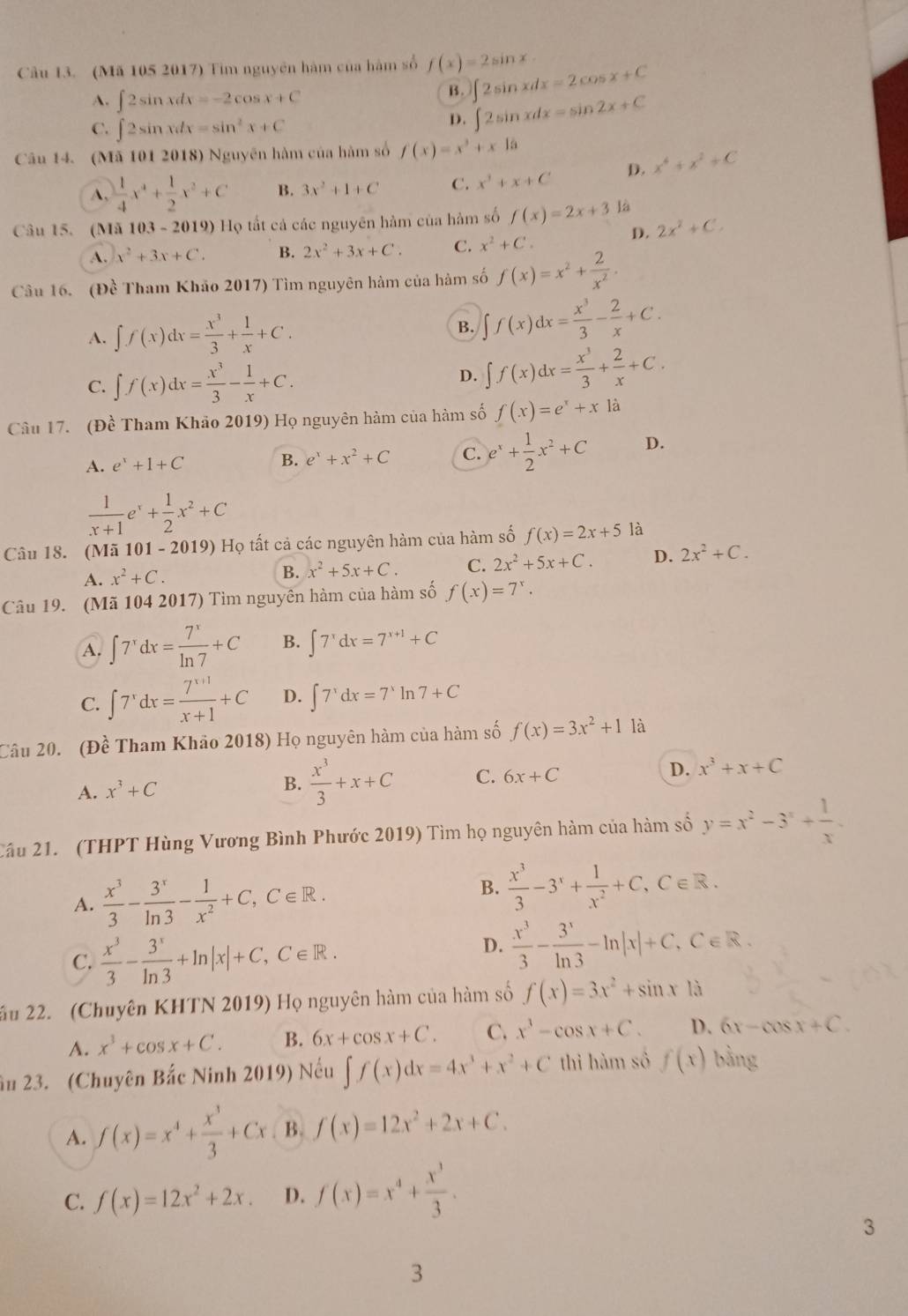 (Mã 105 2017) Tim nguyên hàm của hàm số f(x)=2sin x ∈t 2sin xdx=2cos x+C
A. ∈t 2sin xdx=-2cos x+C
B.
C. ∈t 2sin xdx=sin^2x+C
D. ∈t 2sin xdx=sin 2x+C
Câu 14. (Mã 101 2018) Nguyên hàm của hàm số f(x)=x^3+x10
A,  1/4 x^4+ 1/2 x^2+C B. 3x^2+1+C C. x^3+x+C D. x^4+x^2+C
Câu 15. (Mã 103 - 2019) Họ tất cá các nguyên hàm của hàm số f(x)=2x+3 là
D. 2x^2+C.
A. x^2+3x+C. B. 2x^2+3x+C. C. x^2+C.
Câu 16. (Đề Tham Khảo 2017) Tìm nguyên hàm của hàm số f(x)=x^2+ 2/x^2 .
A. ∈t f(x)dx= x^3/3 + 1/x +C. B. ∈t f(x)dx= x^3/3 - 2/x +C.
C. ∈t f(x)dx= x^3/3 - 1/x +C. D. ∈t f(x)dx= x^3/3 + 2/x +C.
Câu 17. (Đề Tham Khảo 2019) Họ nguyên hàm của hàm số f(x)=e^x+xla
A. e^x+1+C B. e^x+x^2+C C. e^x+ 1/2 x^2+C D.
 1/x+1 e^x+ 1/2 x^2+C
Câu 18. (Mã 101-2019) Họ tất cả các nguyên hàm của hàm số f(x)=2x+5 là
A. x^2+C. B. x^2+5x+C. C. 2x^2+5x+C. D. 2x^2+C.
Câu 19. (Mã 104 2017) Tìm nguyên hàm của hàm số f(x)=7^x.
A. ∈t 7^xdx= 7^x/ln 7 +C B. ∈t 7^xdx=7^(x+1)+C
C. ∈t 7^xdx= (7^(x+1))/x+1 +C D. ∈t 7^xdx=7^xln 7+C
Câu 20. (Đề Tham Khảo 2018) Họ nguyên hàm của hàm số f(x)=3x^2+1 là
A. x^3+C B.  x^3/3 +x+C C. 6x+C D. x^3+x+C
Cầu 21. (THPT Hùng Vương Bình Phước 2019) Tìm họ nguyên hàm của hàm số y=x^2-3^x+ 1/x .
A.  x^3/3 - 3^x/ln 3 - 1/x^2 +C,C∈ R.
B.  x^3/3 -3^x+ 1/x^2 +C,C∈ R.
C.  x^3/3 - 3^x/ln 3 +ln |x|+C,C∈ R.
D.  x^3/3 - 3^x/ln 3 -ln |x|+C,C∈ R.
ấu 22. (Chuyên KHTN 2019) Họ nguyên hàm của hàm số f(x)=3x^2+sin x1
A. x^3+cos x+C. B. 6x+cos x+C. C. x^3-cos x+C. D. 6x-cos x+C.
âu 23. (Chuyên Bắc Ninh 2019) Nếu ∈t f(x)dx=4x^3+x^2+C thì hàm số f(x) bằng
A. f(x)=x^4+ x^3/3 +Cx B. f(x)=12x^2+2x+C.
C. f(x)=12x^2+2x. D. f(x)=x^4+ x^3/3 .
3
3