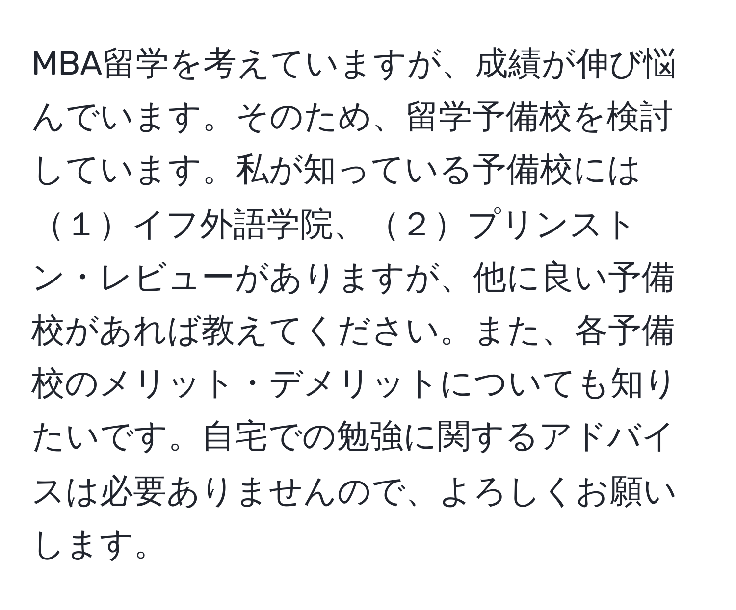 MBA留学を考えていますが、成績が伸び悩んでいます。そのため、留学予備校を検討しています。私が知っている予備校には１イフ外語学院、２プリンストン・レビューがありますが、他に良い予備校があれば教えてください。また、各予備校のメリット・デメリットについても知りたいです。自宅での勉強に関するアドバイスは必要ありませんので、よろしくお願いします。