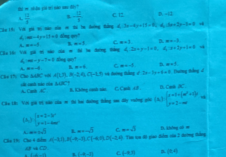 thì m nhận giê trì nào sau đāy?
A.  12/5  - 12/5 . C. 12. D. −12
B.
Cầu 15: Với giá trị nào của m thì ba đường thắng d_1:3x-4y+15=0,d_1:5x+2y-1=0
d_y:mx-4y+15=0 dồng quy?
A. m=-5. B. m=5, C. m=3, D. m=-3.
Cu 16: Với giả trị nào của m thì ba đường thắng d_1:2x+y-1=0,d_1:x+2y+1=0 vi
d_1:mx-y-7=0 aồng quy?
A. m=-6. B. m=6. C. m=-5. D. m=5.
Câu 17: Cho △ ABC với A(1,3),B(-2;4),C(-1.5) và đường thắng á - 2x-3y+6=0. Đường thắng 4
cất canh nào của △ ABC
A. Canh AC B. Không cạnh nào, C. Cạnh AB . D. Cann BC .
Cầu 18: Với giá trị nào của m thì hai đường thắng san đây vuởng gòc (△ _i):beginarrayl x=1+(m^2+1)t y=2-mtendarray.
(△ _2);beginarrayl x=2-3t' y=1-4mt'endarray.
A. m=± sqrt(3) B. m=-sqrt(3) C. m=sqrt(3) D. không có m
Câu 19: Cho 4 điểm A(-3,1),B(-9,-3),C(-6,0),D(-2,4). Tim tọa độ giao điểm của 2 đường thắng
ABCD.
A. (-6,-1) B. (-9,-3) C. (-9,3) D. (0,4)