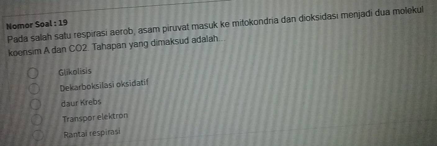 Nomor Soal : 19
Pada salah satu respirasi aerob, asam piruvat masuk ke mitokondria dan dioksidasi menjadi dua molekul
koensim A dan CO2. Tahapan yang dimaksud adalah...
Glikolisis
Dekarboksilasi oksidatif
daur Krebs
Transpor elektron
Rantai respirasi