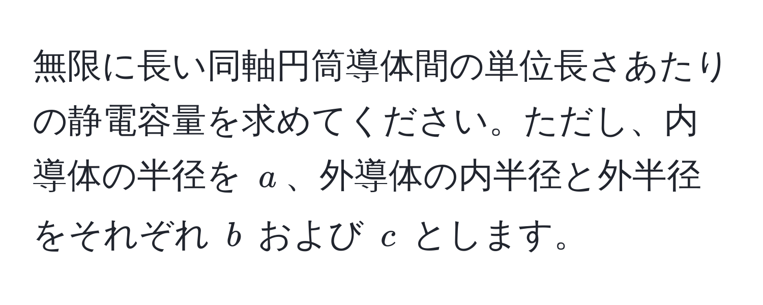 無限に長い同軸円筒導体間の単位長さあたりの静電容量を求めてください。ただし、内導体の半径を ( a )、外導体の内半径と外半径をそれぞれ ( b ) および ( c ) とします。