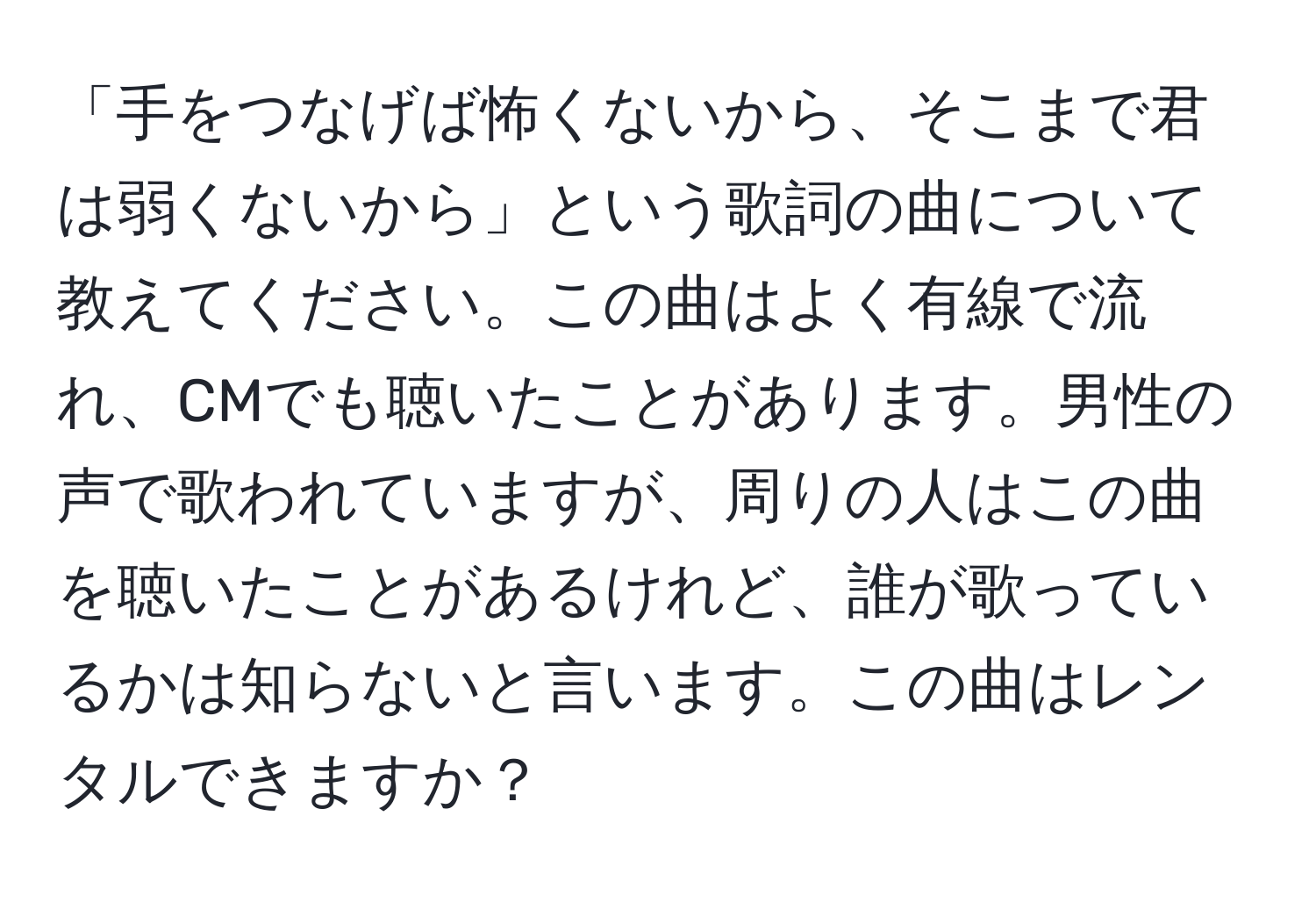 「手をつなげば怖くないから、そこまで君は弱くないから」という歌詞の曲について教えてください。この曲はよく有線で流れ、CMでも聴いたことがあります。男性の声で歌われていますが、周りの人はこの曲を聴いたことがあるけれど、誰が歌っているかは知らないと言います。この曲はレンタルできますか？