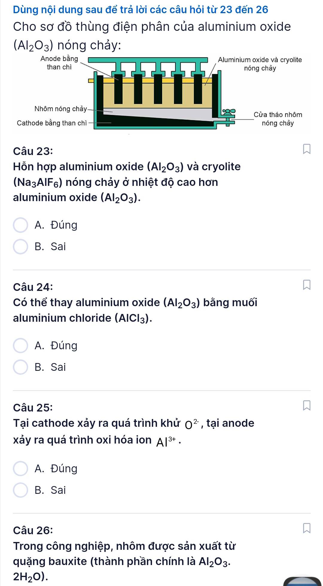 Dùng nội dung sau để trả lời các câu hỏi từ 23 đến 26
Cho sơ đồ thùng điện phân của aluminium oxide
(Al_2O_3) nóng chảy:
Câu 23:
Hỗn hợp aluminium oxide (Al_2O_3) và cryolite
(Na₃AIF₆) nóng chảy ở nhiệt độ cao hơn
aluminium oxide (AI_2O_3).
A. Đúng
B. Sai
Câu 24:
Có thể thay aluminium oxide (Al_2O_3) bằng muối
aluminium chloride (AlCl_3).
A. Đúng
B. Sai
Câu 25:
Tại cathode xảy ra quá trình khử O^(2-) , tại anode
xảy ra quá trình oxi hóa ion Al^(3+)·
A. Đúng
B. Sai
Câu 26:
Trong công nghiệp, nhôm được sản xuất từ
quặng bauxite (thành phần chính là Al_2O_3.
2H_2O).