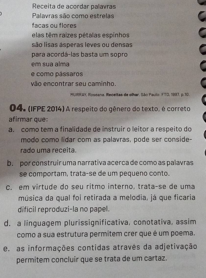 Receita de acordar palavras
Palavras são como estrelas
facas ou flores
elas têm raízes pétalas espinhos
são lisas ásperas leves ou densas
para acordá-las basta um sopro
em sua alma
e como pássaros
vão encontrar seu caminho.
MURRAY, Roseana. Receitas de olhar. São Paulo: FTD, 1997. p.10.
04. (IFPE 2014) A respeito do gênero do texto, é correto
afirmar que:
a. como tem a finalidade de instruir o leitor a respeito do
modo como lidar com as palavras, pode ser conside-
rado uma receita.
b. por construir uma narrativa acerca de como as palavras
se comportam, trata-se de um pequeno conto.
c. em virtude do seu ritmo interno, trata-se de uma
música da qual foi retirada a melodia, já que ficaria
difícil reproduzi-la no papel.
d. a linguagem plurissignificativa, conotativa, assim
como a sua estrutura permitem crer que é um poema.
e. as informações contidas através da adjetivação
permitem concluir que se trata de um cartaz.