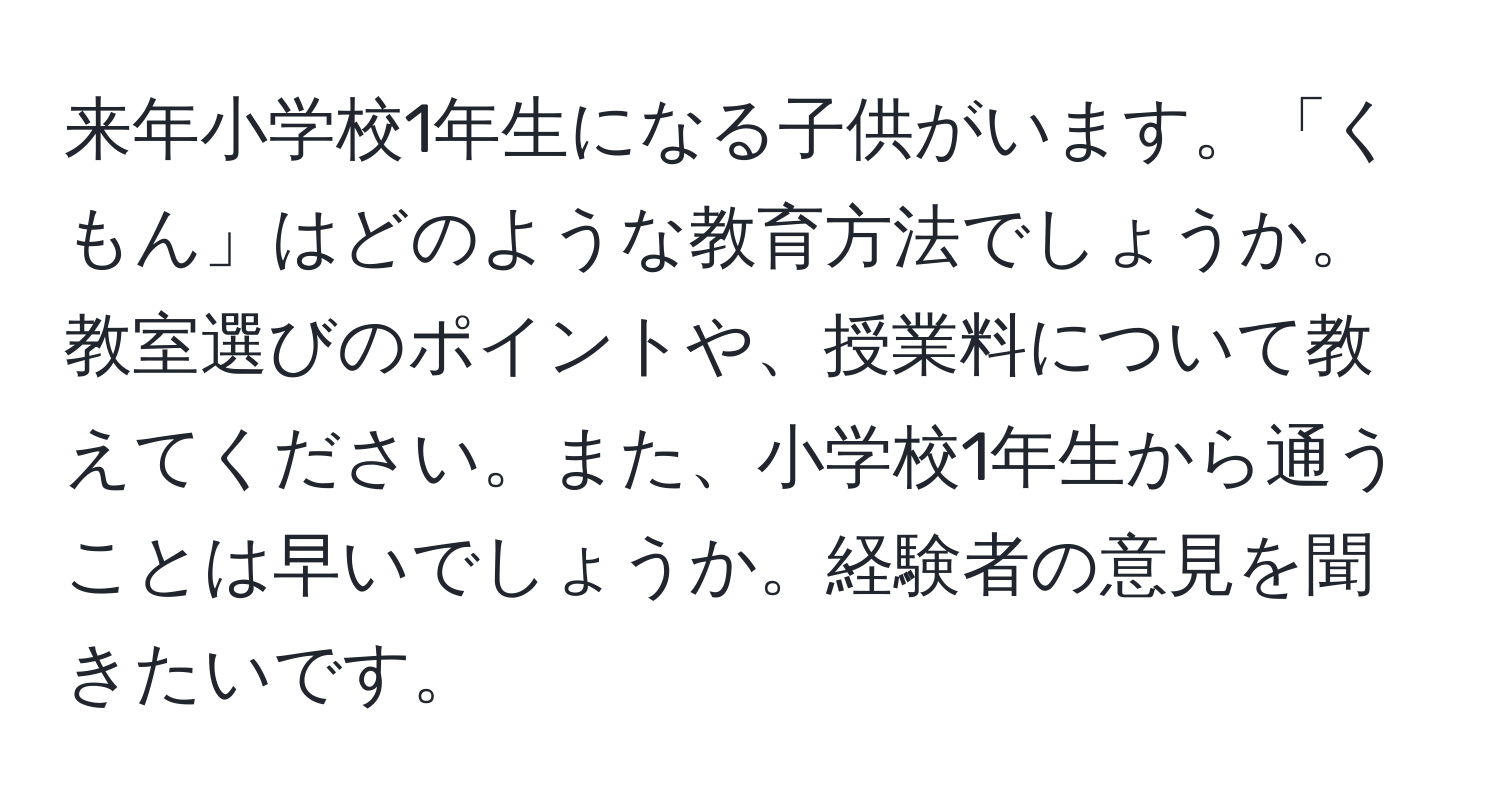 来年小学校1年生になる子供がいます。「くもん」はどのような教育方法でしょうか。教室選びのポイントや、授業料について教えてください。また、小学校1年生から通うことは早いでしょうか。経験者の意見を聞きたいです。