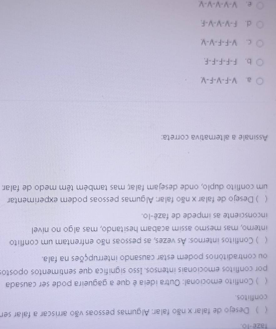 faze-lo.
 ) Desejo de falar x não falar: Algumas pessoas vão arriscar a falar ser
conflitos.
 ) Conflito emocional: Outra ideia é que a gagueira pode ser causada
por conflitos emocionais intensos. Isso significa que sentimentos opostos
ou contraditórios podem estar causando interrupções na fala.
 ) Conflitos internos: As vezes, as pessoas não enfrentam um conflito
interno, mas mesmo assim acabam hesitando, mas algo no nível
inconsciente as impede de fazê-lo.
 ) Desejo de falar x não falar: Algumas pessoas podem experimentar
um conflito duplo, onde desejam falar; mas também têm medo de falar
Assinale a alternativa correta:
a. V-F-V-F-V,
b. F-F-F-F-F,
C. V-F-F-V-V
cl. F -V-V-V-F.
e. V −√ − −√ −√.