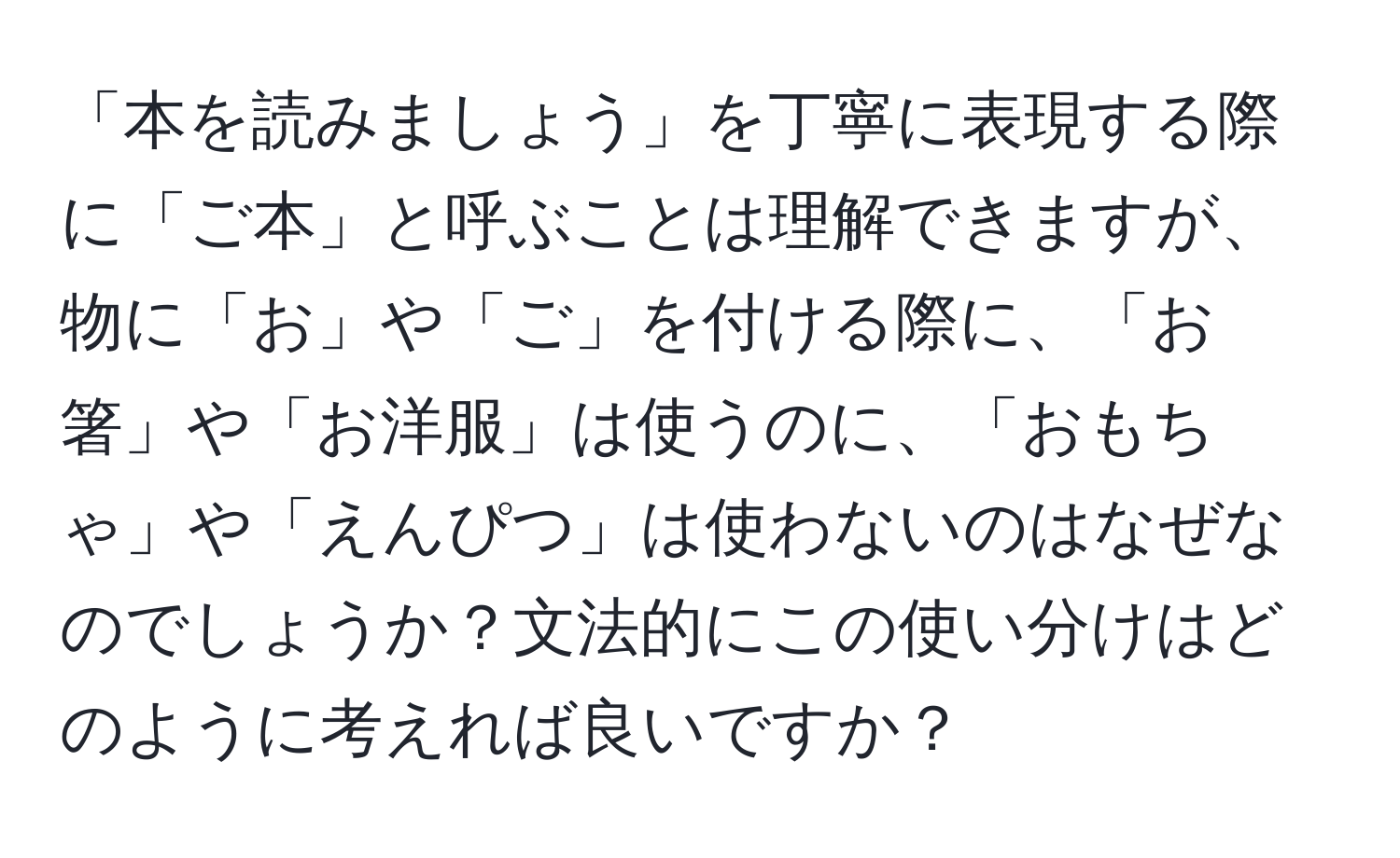 「本を読みましょう」を丁寧に表現する際に「ご本」と呼ぶことは理解できますが、物に「お」や「ご」を付ける際に、「お箸」や「お洋服」は使うのに、「おもちゃ」や「えんぴつ」は使わないのはなぜなのでしょうか？文法的にこの使い分けはどのように考えれば良いですか？