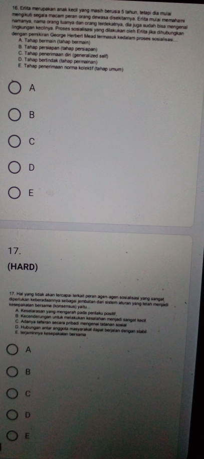 Erlita merupakan anak kecil yang masih berusia 5 tahun, tetapi dia mulai
mengikuti segala macam peran orang dewasa disekitarnya. Erlita mulai memahami
namanya, nama orang tuanya dan orang terdekatnya, dia juga sudah bisa mengena
lingkungan kecilnya. Proses sosialisasi yang dilakukan oieh Erlita jika dihubungkan
dengan pernikiran George Herbert Mead termasuk kedalam proses sosialisasi.
A. Tahap bermain (tahap bermain)
B. Tahap persiapan (tahap persiapan)
C. Tahap penerimaan diri (generalized self)
D. Tahap bertindak (tahap permainan)
E. Tahap penerimaan norma kolektif (tahap umum)
A
B
C
D
E
17.
(HARD)
17. Hal yang tidak akan tercapai terkait peran agen-agen sosialisasi yang sangat
diperlukan keberadaannya sebagai jembatan dari sistem aturan yang telah menjadi
kesepakatan bersama (konsensus) yaitu.
A. Keselarasan yang mengarah pada perilaku positif
B. Kecenderungan untuk melakukan kesalahan menjadi sangat kecili
C. Adanya tafsiran secara pribadi mengenai tatanan sosial
D. Hubungan antar anggota masyarakat dapat berjaian dengan stabil
E. terjaminnya kesepakatan bersama
A
B
C
D
E