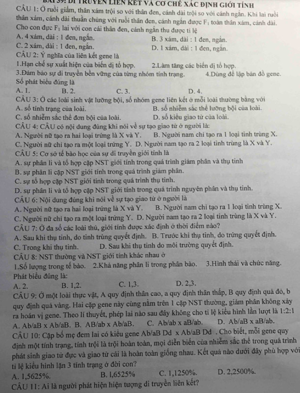 Bái39: Di truyện Liên kết và cơ chẻ xác định giới tính
CÂU 1: Ở ruồi giấm, thân xám trội so với thân đen, cánh dài trội so với cánh ngắn. Khi lai ruồi
thân xám, cánh dài thuần chủng với ruồi thân đen, cánh ngắn được F_1 toàn thân xám, cánh dài.
Cho con đực F_1 lai với con cái thân đen, cảnh ngắn thu được tỉ lệ
A. 4 xám, dài : 1 đen, ngắn. B. 3 xám, dài : 1 đen, ngắn.
C. 2 xám, dài : 1 đen, ngắn. D. 1 xám, dài : 1 đen, ngắn.
CÂU 2: Ý nghĩa của liên kết gene là
1.Hạn chế sự xuất hiện của biến dị tổ hợp. 2.Làm tăng các biến dị tổ hợp.
3.Đảm bảo sự di truyền bền vững của từng nhóm tính trạng. 4.Dùng để lập bản đồ gene.
Số phát biểu đủng là
A. 1. B. 2. C. 3. D. 4.
CÂU 3: Ở các loài sinh vật lưỡng bội, số nhóm gene liên kết ở mỗi loài thường bằng với
A. số tính trạng của loài. B. số nhiễm sắc thể lưỡng bội của loài.
C. số nhiễm sắc thể đơn bội của loài. D. số kiều giao tử của loài.
CÂU 4: CÂU có nội dung đúng khi nói về sự tạo giao tử ở người là:
A. Người nữ tạo ra hai loại trứng là X và Y. B. Người nam chi tạo ra 1 loại tinh trùng X.
C. Người nữ chỉ tạo ra một loại trứng Y. D. Người nam tạo ra 2 loại tinh trùng là X và Y.
CÂU 5: Cơ sở tế bào học của sự di truyền giới tính là
A. sự phân li và tổ hợp cặp NST giới tính trong quá trình giảm phân và thụ tinh
B. sự phân li cặp NST giới tính trong quá trình giảm phân.
C. sự tổ hợp cặp NST giới tính trong quá trình thụ tinh.
D. sự phân li và tổ hợp cặp NST giới tính trong quá trình nguyên phân và thụ tinh.
CÂU 6: Nội dung đúng khi nói về sự tạo giao từ ở người là
A. Người nữ tạo ra hai loại trứng là X và Y. B. Người nam chỉ tạo ra 1 loại tinh trùng X.
C. Người nữ chỉ tạo ra một loại trứng Y. D. Người nam tạo ra 2 loại tinh trùng là X và Y.
câu 7:0 Ở đa số các loài thủ, giới tính được xác định ở thời điểm nảo?
A. Sau khi thụ tinh, do tinh trùng quyết định. B. Trước khi thụ tinh, do trứng quyết định.
C. Trong khi thụ tinh. D. Sau khi thụ tinh do môi trường quyết định.
CÂU 8: NST thường và NST giới tính khác nhau ở
1.Số lượng trong tế bào. 2.Khả năng phân li trong phân bào. 3.Hình thái và chức năng.
Phát biểu đủng là:
A. 2. B. 1,2. C. 1,3. D. 2,3.
CÂU 9: Ở một loài thực vật, A quy định thân cao, a quy định thân thấp, B quy định quả đỏ, b
quy định quả vàng. Hai cặp gene này cùng nằm trên 1 cặp NST thường, giảm phân không xảy
ra hoán vị gene. Theo lí thuyết, phép lai nào sau đây không cho tỉ lệ kiểu hình lần lượt là 1:2:1
A. Ab/aB x Ab/aB. B. AB/ab x Ab/aB. C. Ab/ab x aB/ab. D. Ab/aBxa aB/ab.
CÂU 10: Cặp bố mẹ đem Iai có kiều gene Ab/aB Dd x Ab/aB Dd . Cho biết, mỗi gene quy
định một tính trạng, tính trội là trội hoàn toàn, mọi diễn biển của nhiễm sắc thể trong quá trình
phát sinh giao tử đực và giao tử cái là hoàn toàn giống nhau. Kết quả nào dưới đây phù hợp với
ti lệ kiểu hình lặn 3 tính trạng ở đời con?
A. 1,5625%. B. l,6525% C. 1,1250%. D. 2,2500%.
CÂU 11: Ai là người phát hiện hiện tượng di truyền liên kết?