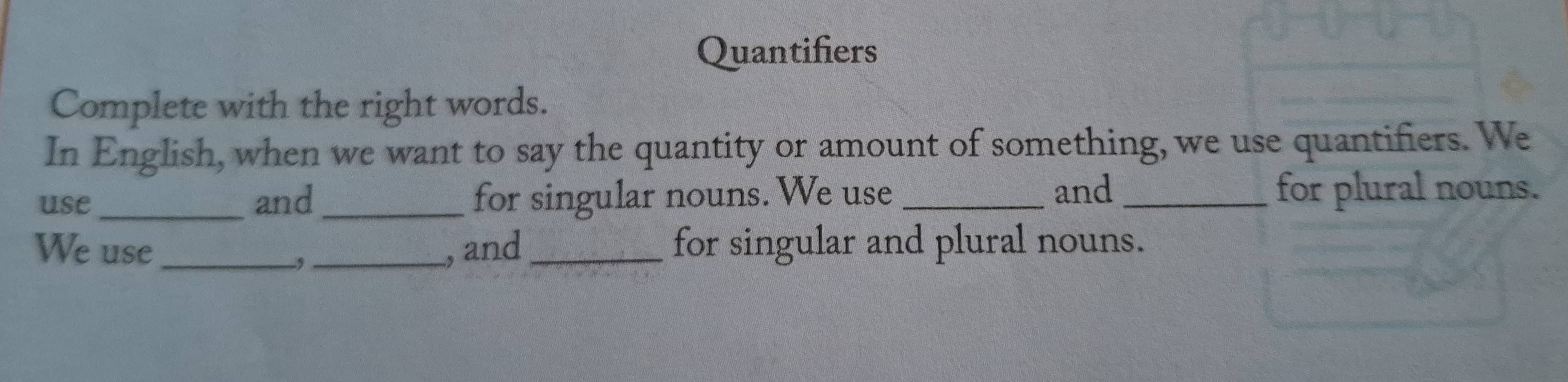 Quantifiers 
Complete with the right words. 
In English, when we want to say the quantity or amount of something, we use quantifiers. We 
and 
use_ and_ for singular nouns. We use __for plural nouns. 
We use __, and _for singular and plural nouns.