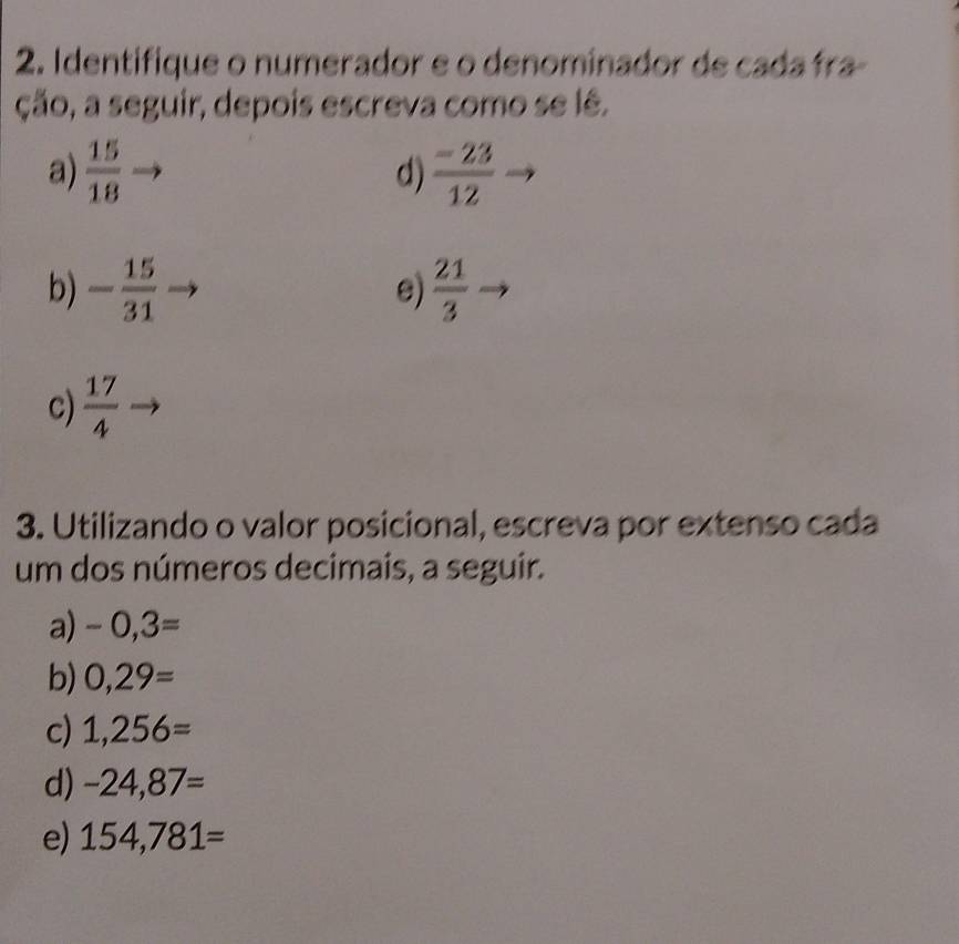 Identifique o numerador e o denominador de cada fra- 
ção, a seguir, depois escreva como se lê. 
a)  15/18   (-23)/12 
d) 
b) - 15/31   21/3 
e) 
c)  17/4 
3. Utilizando o valor posicional, escreva por extenso cada 
um dos números decimais, a seguir. 
a) -0,3=
b) 0,29=
c) 1,256=
d) -24,87=
e) 154,781=