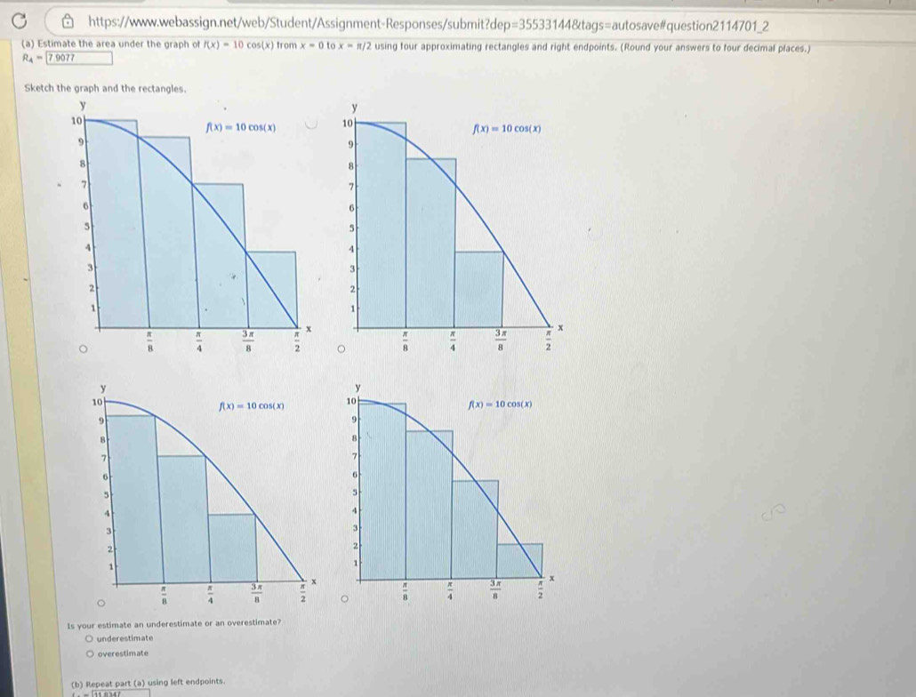 =355331448tag gs=autosave#question2114701_2
(a) Estimate the area under the graph of f(x)=10cos (x) from x=0tox=π /2 using four approximating rectangles and right endpoints. (Round your answers to four decimal places.)
R_4= 7.9077
Sketch the graph and the rectangles.
 
Is your estimate an underestimate or an overestimate?
underestimate
overestimate
(b) Repeat part (a) using left endpoints.