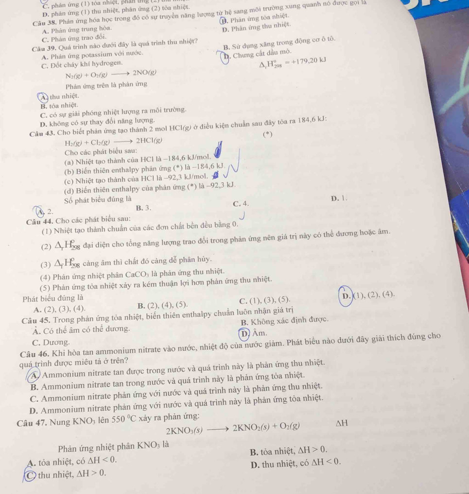 C. phản ứng (1) tòa nhiệt, phân ứng (2)
D. phản ứng (1) thu nhiệt, phản ứng (2) tòa nhiệt.
Câu 38. Phân ứng hóa học trong đó có sự truyền năng lượng từ hệ sang môi trường xung quanh nó được gọi là
D. Phản ứng tỏa nhiệt.
A. Phản ứng trung hòa.
D. Phản ứng thu nhiệt.
C. Phản ứng trao đổi.
Câu 39. Quá trình nào dưới đây là quá trình thu nhiệt?
A. Phản ứng potassium với nước. B. Sử dụng xãng trong động cơ ô tô.
D. Chưng cất dầu mỏ.
C. Đốt cháy khí hydrogen.
△ _rH_(298)°=+179,20kJ
N_2(g)+O_2(g)to 2NO(g)
Phản ứng trên là phản ứng
A  thu nhiệt.
B. tỏa nhiệt.
C. có sự giải phóng nhiệt lượng ra môi trường.
D. không có sự thay đổi năng lượng.
Câu 43. Cho biết phản ứng tạo thành 2 mol HC l(g) ở điều kiện chuẩn sau đây tôa ra 184,6 kJ:
(*)
H_2(g)+Cl_2(g)to 2HCl(g)
Cho các phát biểu sau:
(a) Nhiệt tạo thành của HCl là −184,6 kJ/mol.
(b) Biến thiên enthalpy phản ứng (^*) là -184,6 kJ
(c) Nhiệt tạo thành của HCl là -92,3 kJ/mol.
(d) Biến thiên enthalpy của phản ứng (*) là -92,3 kJ.
Số phát biểu đúng là D. 1.
A. 2. B. 3. C. 4.
Câu 44. Cho các phát biểu sau:
(1) Nhiệt tạo thành chuẩn của các đơn chất bền đều bằng 0.
(2) △ _rH_(298)^o đại diện cho tổng năng lượng trao đổi trong phản ứng nên giá trị này có thể dương hoặc âm.
(3) △ _fH_(298)^0 càng âm thì chất đó càng dễ phân hủy.
(4) Phản ứng nhiệt phân CaCO_3 là phản ứng thu nhiệt.
(5) Phản ứng tỏa nhiệt xảy ra kém thuận lợi hơn phản ứng thu nhiệt.
Phát biểu đúng là
A. (2), (3), (4). B. (2), (4), (5). C. (1), (3), (5). D. (1), (2), (4).
Câu 45. Trong phản ứng tỏa nhiệt, biến thiên enthalpy chuẩn luôn nhận giá trị
Ả. Có thể âm có thể dương. B. Không xác định được.
C. Dương. D) Âm.
Câu 46. Khi hòa tan ammonium nitrate vào nước, nhiệt độ của nước giảm. Phát biểu nào dưới đây giải thích đúng cho
quá trình được miêu tả ở trên?
A Ammonium nitrate tan được trong nước và quá trình này là phản ứng thu nhiệt.
B. Ammonium nitrate tan trong nước và quá trình này là phản ứng tỏa nhiệt.
C. Ammonium nitrate phản ứng với nước và quá trình này là phản ứng thu nhiệt.
D. Ammonium nitrate phản ứng với nước và quá trình này là phản ứng tỏa nhiệt.
Câu 47. Nung KNO_3 lên 550°C xảy ra phản ứng:
2KNO_3(s)to 2KNO_2(s)+O_2(g) △ H
Phản ứng nhiệt phân KNO_3 là
B. tỏa nhiệt, △ H>0.
A. tỏa nhiệt, có △ H<0.
C thu nhiệt, △ H>0. D. thu nhiệt, có △ H<0.