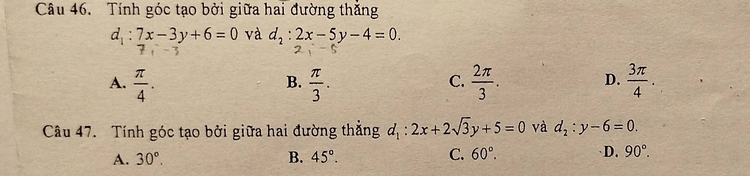 Tính góc tạo bởi giữa hai đường thắng
d_1:7x-3y+6=0 và d_2:2x-5y-4=0. 
3
A.  π /4 .  π /3 .  2π /3 .  3π /4 . 
B.
C.
D.
Câu 47. Tính góc tạo bởi giữa hai đường thắng d_1:2x+2sqrt(3)y+5=0 và d_2:y-6=0.
A. 30°. B. 45°. C. 60°. D. 90°.