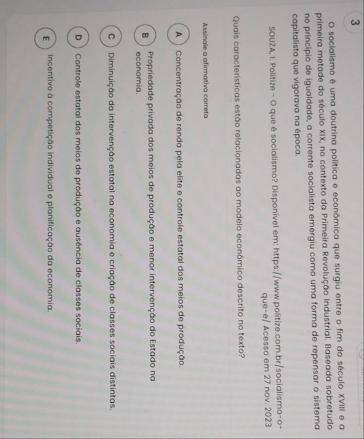 socialismo é uma doutrina política e econômica que surgiu entre o fim do século XVIII e a
primeira metade do século XIX, no contexto da Primeira Revolução Industrial. Baseada sobretudo
no princípio de igualdade, a corrente socialista emergiu como uma forma de repensar o sistema
capitalista que vigorava na época.
SOUZA, I. Politize - O que é socialismo? Disponível em: https://www.politize.com.br/socialismo-o-
que-e/ Acesso em 27 nov. 2023
Quais características estão relacionadas ao modelo econômico descrito no texto?
Assinale a afirmativa correta
A ) Concentração de renda pela elite e controle estatal dos meios de produção.
B Propriedade privada dos meios de produção e menor intervenção do Estado na
economia.
C) Diminuição da intervenção estatal na economia e criação de classes sociais distintas.
D ) Controle estatal dos meios de produção e ausência de classes sociais.
E Incentivo à competição individual e planificação da economia.
