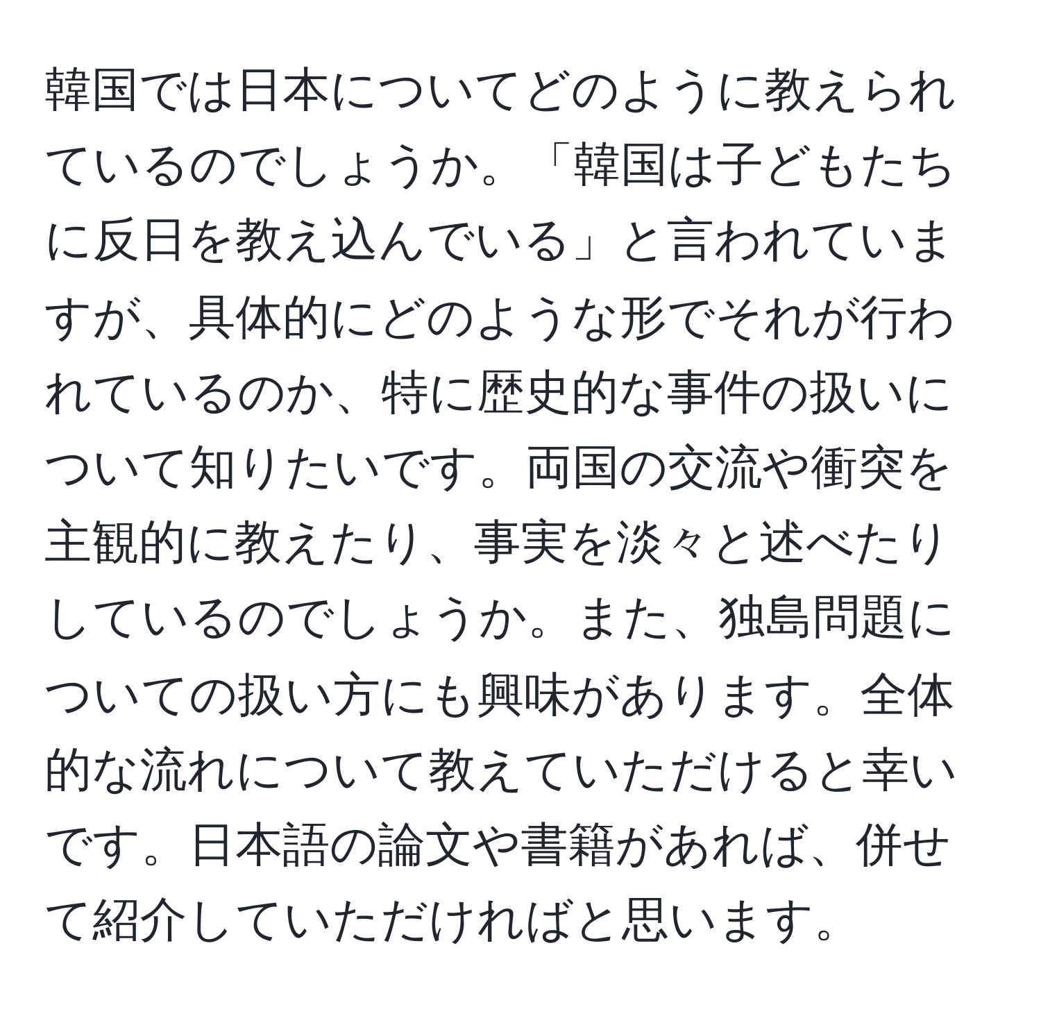 韓国では日本についてどのように教えられているのでしょうか。「韓国は子どもたちに反日を教え込んでいる」と言われていますが、具体的にどのような形でそれが行われているのか、特に歴史的な事件の扱いについて知りたいです。両国の交流や衝突を主観的に教えたり、事実を淡々と述べたりしているのでしょうか。また、独島問題についての扱い方にも興味があります。全体的な流れについて教えていただけると幸いです。日本語の論文や書籍があれば、併せて紹介していただければと思います。