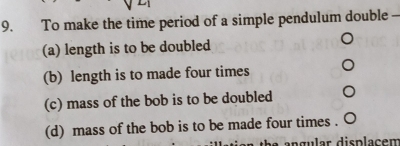 To make the time period of a simple pendulum double
(a) length is to be doubled
(b) length is to made four times
(c) mass of the bob is to be doubled
(d) mass of the bob is to be made four times .
an gular displacen