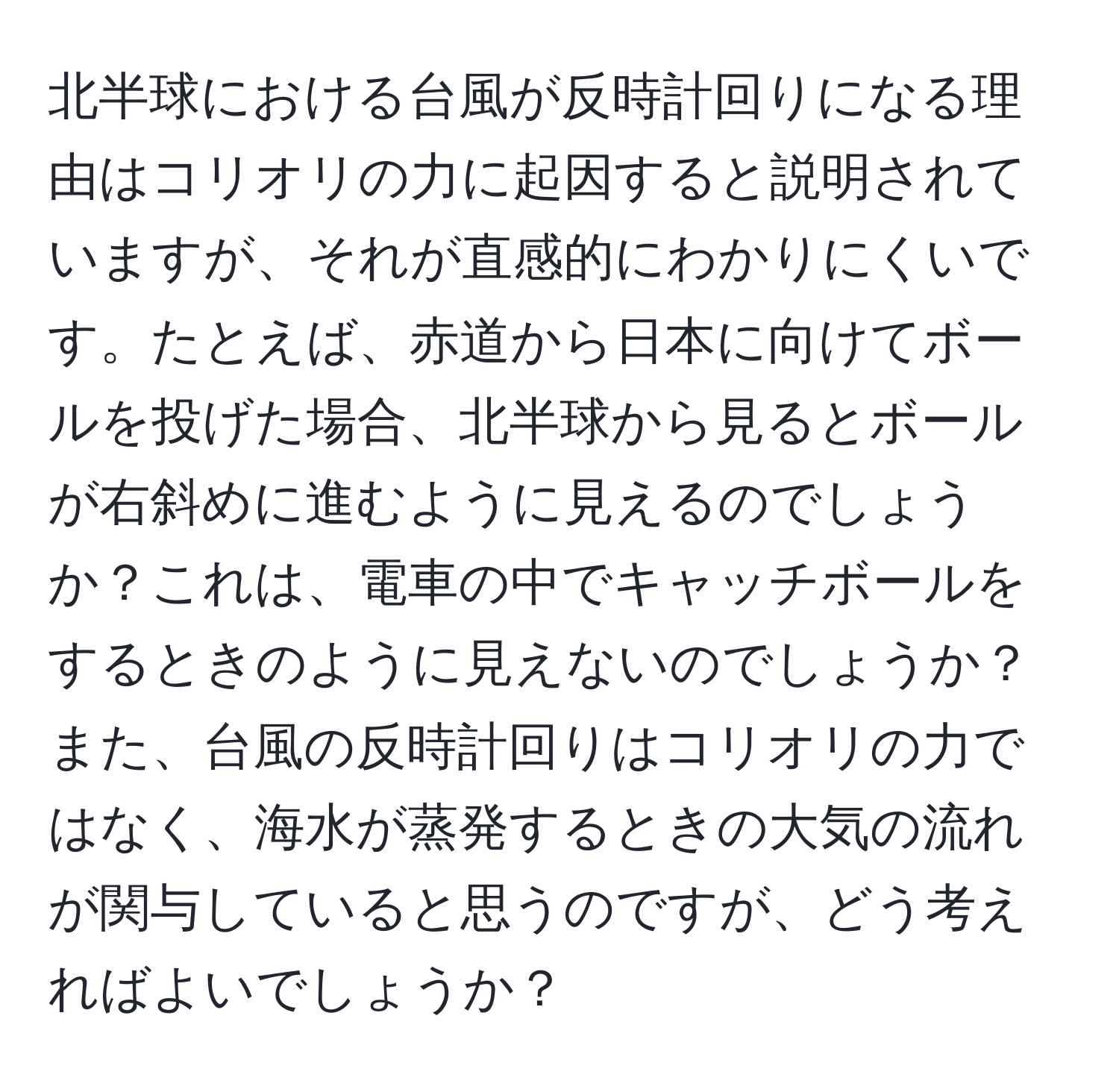 北半球における台風が反時計回りになる理由はコリオリの力に起因すると説明されていますが、それが直感的にわかりにくいです。たとえば、赤道から日本に向けてボールを投げた場合、北半球から見るとボールが右斜めに進むように見えるのでしょうか？これは、電車の中でキャッチボールをするときのように見えないのでしょうか？また、台風の反時計回りはコリオリの力ではなく、海水が蒸発するときの大気の流れが関与していると思うのですが、どう考えればよいでしょうか？