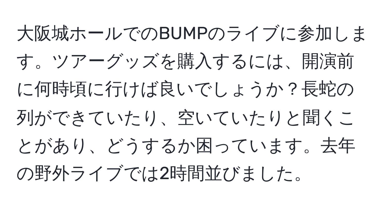 大阪城ホールでのBUMPのライブに参加します。ツアーグッズを購入するには、開演前に何時頃に行けば良いでしょうか？長蛇の列ができていたり、空いていたりと聞くことがあり、どうするか困っています。去年の野外ライブでは2時間並びました。