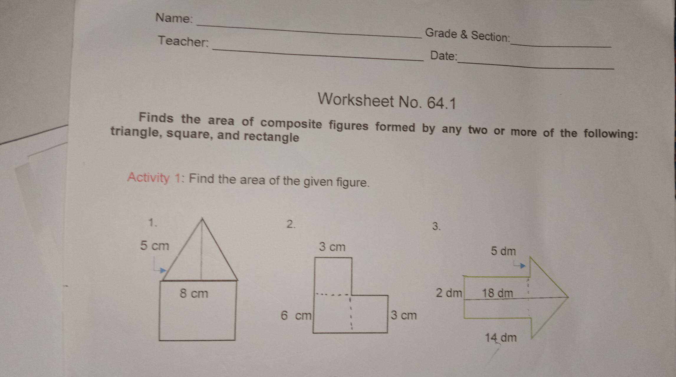 Name: 
_ 
_ 
Grade & Section: 
Teacher: 
_ 
Date: 
Worksheet No. 64.1 
Finds the area of composite figures formed by any two or more of the following: 
triangle, square, and rectangle 
Activity 1: Find the area of the given figure. 
2. 
3.