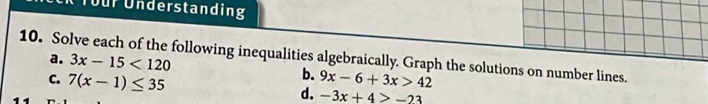 für Understanding 
10. Solve each of the following inequalities algebraically. Graph the solutions on number lines. 
a. 3x-15<120</tex> 
b. 
C. 7(x-1)≤ 35 9x-6+3x>42
d. -3x+4>-23