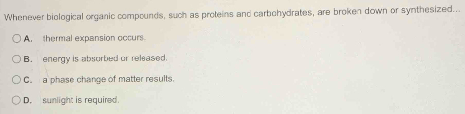 Whenever biological organic compounds, such as proteins and carbohydrates, are broken down or synthesized...
A. thermal expansion occurs.
B. energy is absorbed or released.
C. a phase change of matter results.
D. sunlight is required.