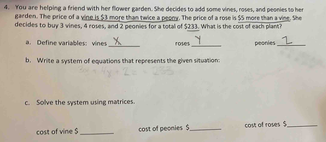 You are helping a friend with her flower garden. She decides to add some vines, roses, and peonies to her 
garden. The price of a vine is $3 more than twice a peony. The price of a rose is $5 more than a vine. She 
decides to buy 3 vines, 4 roses, and 2 peonies for a total of $233. What is the cost of each plant? 
a. Define variables: vines _roses _peonies_ 
b. Write a system of equations that represents the given situation: 
c. Solve the system using matrices. 
cost of vine $ _cost of peonies $_ cost of roses$_