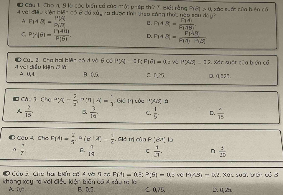 ● Câu 1. Cho A, B là các biến cố của một phép thử T. Biết rằng P(B)>0 , xác suất của biến cố
A với điều kiện biến cố B đã xảy ra được tính theo công thức nào sau đây?
A. P(A|B)= P(A)/P(B) .
B. P(A|B)= P(A)/P(AB) .
C. P(A|B)= P(AB)/P(B) .
D. P(A|B)= P(AB)/P(A)· P(B) .
O Câu 2. Cho hai biến cố A và B có P(A)=0,8;P(B)=0,5 và P(AB)=0,2. Xác suất của biến cố
A với điều kiện B là
A. 0,4. B. 0,5. C. 0,25. D. 0,625.
Câu 3. Cho P(A)= 2/5 ;P(B|A)= 1/3  Giá trị cua P(AB) là
A.  2/15 .  3/16 .  1/5 .  4/15 .
B.
C.
D.
Câu 4. Cho P(A)= 2/5 ;P(B|overline A)= 1/4 . Giá trị ciaP(Boverline A) là
A.  1/7 .  4/19 .  4/21 .  3/20 .
B.
C.
D.
。 Câu 5. Cho hai biến cố A và B có P(A)=0,8;P(B)=0,5 và P(AB)=0,2. Xác suất biến cố B
không xảy ra với điều kiện biến cố A xảy ra là
A. 0,6. B. 0,5. C. 0,75. D. 0,25.