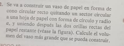 Se va a construir un vaso de papel en forma de 
cono circular recto quitando un sector circular 
a una hoja de papel con forma de círculo y radio 
a, y uniendo después las dos orillas rectas del 
papel restante (véase la figura). Calcule el volu- 
men del vaso más grande que se pueda construir.