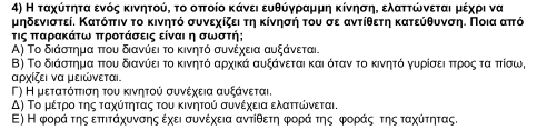 Η ταχύίτρητα ενός κινητού, το οπτοίο κάνει ευθύγραμμη κίνησηΚ ελαττώνεται μέχρι να
μηδενιστεί. Κατόπτιν το κινητό συνεχίζει τη κίνησή του σε αντίθετη κατεύθυνση. Ποια απτό
τις πταρακάτω πτροτάσεις είναι η σωστή;
A) Το διάστημα πτου διανύει το κινητό συνέχεια αυξάνεται.
Β) Το διάστημα πτου διανύει το κινητό αρχικά αυξάνεται και όταν το κινητό γυρίσειαπτρρίοςατα πτίσω,
αονίζει να μειώνεται.
Γ) Η μετατόττιση του κινητού συνέχεια αυξάνεται,
Δ) Το μέτρρο της ταχύτητας του κινητού συνέχεια ελαττώνεται.
Ε) Η φοράατηςαεττιτάχυνσης έχει συνέχεια αντίθετη φοράα τηςΒφοραάοςατης ταχύίτητας.