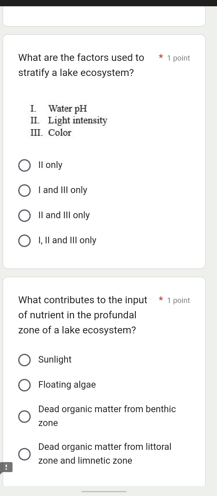 What are the factors used to * 1 point
stratify a lake ecosystem?
I. Water pH
II. Light intensity
III. Color
II only
I and III only
II and III only
I, II and III only
What contributes to the input * 1 point
of nutrient in the profundal
zone of a lake ecosystem?
Sunlight
Floating algae
Dead organic matter from benthic
zone
Dead organic matter from littoral
zone and limnetic zone
!
_