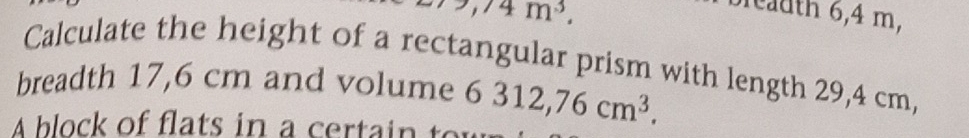 ,74m^3. 
breadth 6,4 m, 
Calculate the height of a rectangular prism with length 29,4 cm, 
breadth 17,6 cm and volume 
A block of flat in a cer i 6312,76cm^3.