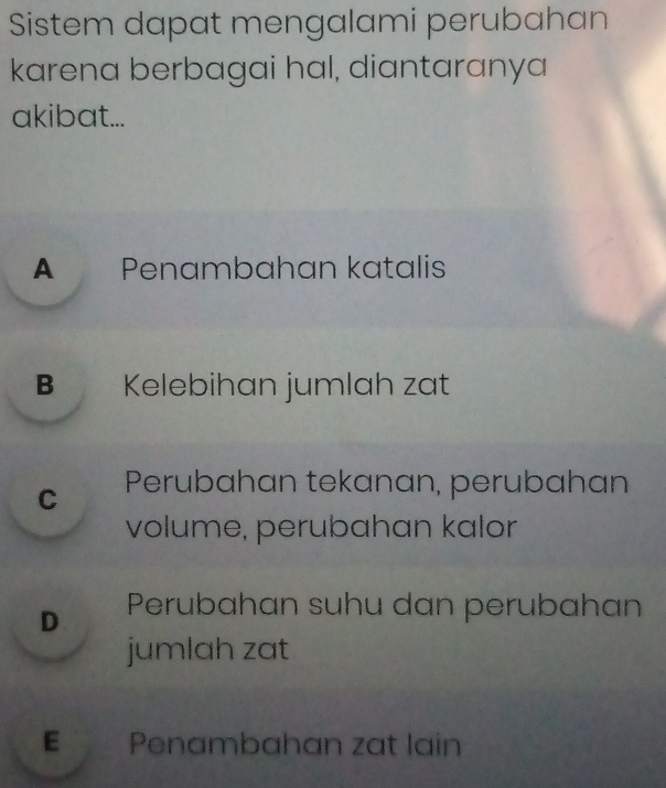 Sistem dapat mengalami perubahan
karena berbagai hal, diantaranya
akibat...
A Penambahan katalis
B Kelebihan jumlah zat
C Perubahan tekanan, perubahan
volume, perubahan kalor
D Perubahan suhu dan perubahan
jumlah zat
E Penambahan zat lain