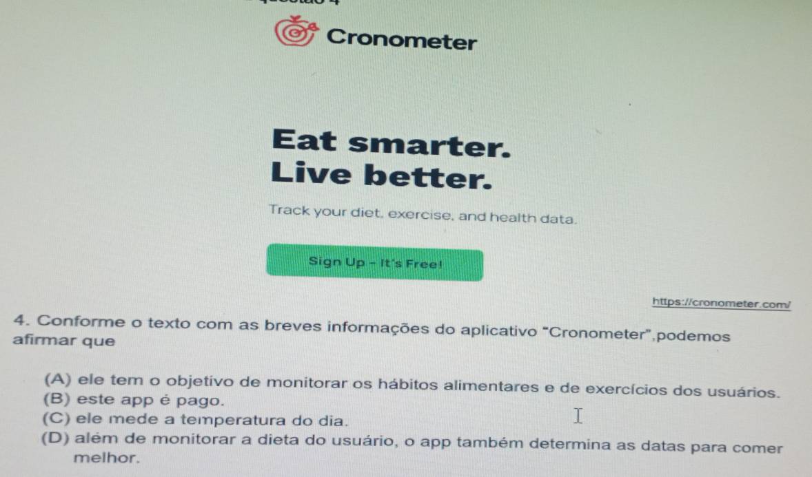 Cronometer
Eat smarter.
Live better.
Track your diet, exercise, and health data.
Sign Up - It's Free!
https://cronometer.com/
4. Conforme o texto com as breves informações do aplicativo “Cronometer”,podemos
afirmar que
(A) ele tem o objetivo de monitorar os hábitos alimentares e de exercícios dos usuários.
(B) este app é pago.
(C) ele mede a temperatura do dia.
(D) além de monitorar a dieta do usuário, o app também determina as datas para comer
melhor.