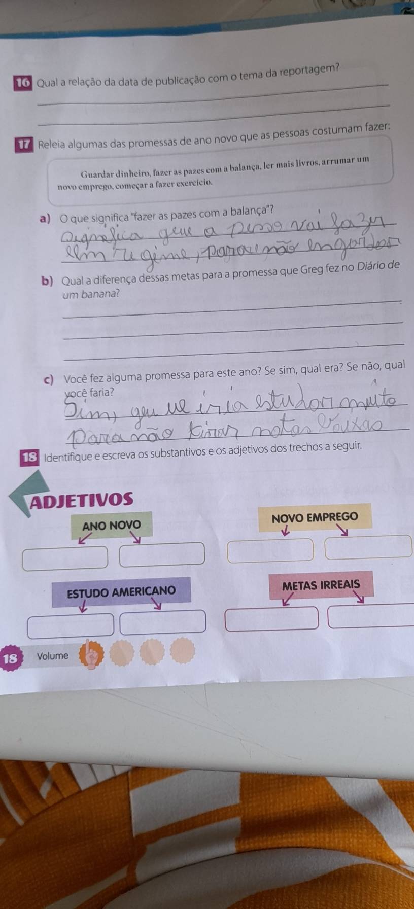 6 . Qual a relação da data de publicação com o tema da reportagem? 
_ 
Releia algumas das promessas de ano novo que as pessoas costumam fazer: 
Guardar dinheiro, fazer as pazes com a balança, ler mais livros, arrumar um 
novo emprego, começar a fazer exercício. 
_ 
a) O que significa “fazer as pazes com a balança”? 
_ 
b) Qual a diferença dessas metas para a promessa que Greg fez no Diário de 
_ 
um banana? 
_ 
_ 
c) Você fez alguma promessa para este ano? Se sim, qual era? Se não, qual 
_ 
você faria? 
_ 
18. Identifique e escreva os substantivos e os adjetivos dos trechos a seguir. 
ADJETIVOS 
ANO NOVO NOVO EMPREGO 
ESTUDO AMERICANO METAS IRREAIS 
18 Volume