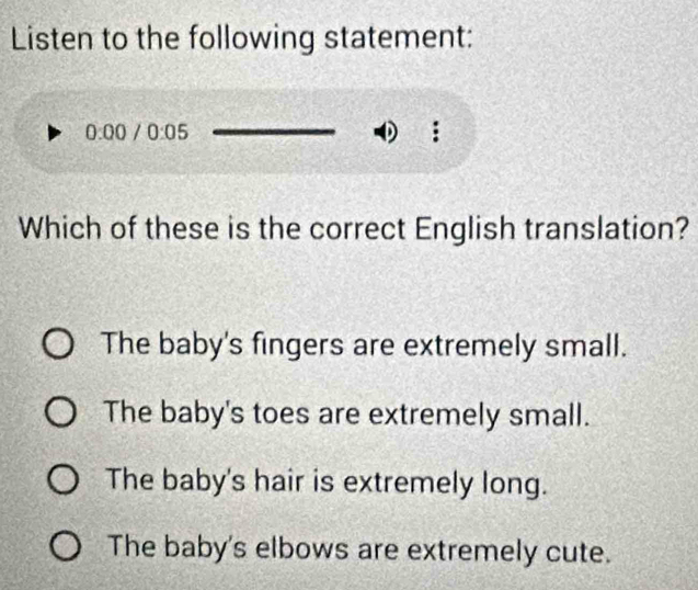 Listen to the following statement:
0:00/0:05
0
Which of these is the correct English translation?
The baby's fingers are extremely small.
The baby's toes are extremely small.
The baby's hair is extremely long.
The baby's elbows are extremely cute.