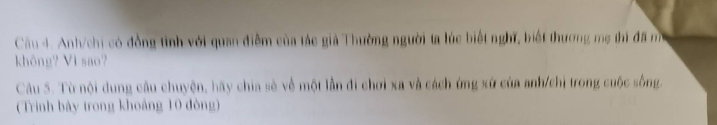 Anh/chi có đồng tình với quan điễm của tác giả Thường người ta lúc biết nghĩ, biết thương mẹ thi đã mô 
không? Vì sao? 
Câu 5. Từ nội dung câu chuyện, hãy chia sẻ về một lần đi chơi xa và cách ứng xử của anh/chỉ trong cuộc sông, 
(Trình bày trong khoảng 10 đòng)