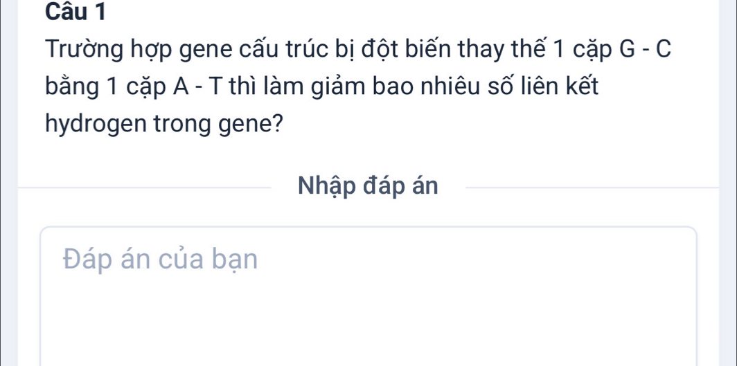 Trường hợp gene cấu trúc bị đột biến thay thế 1 cặp G - C 
bằng 1 cặp A - T thì làm giảm bao nhiêu số liên kết 
hydrogen trong gene? 
Nhập đáp án 
Đáp án của bạn