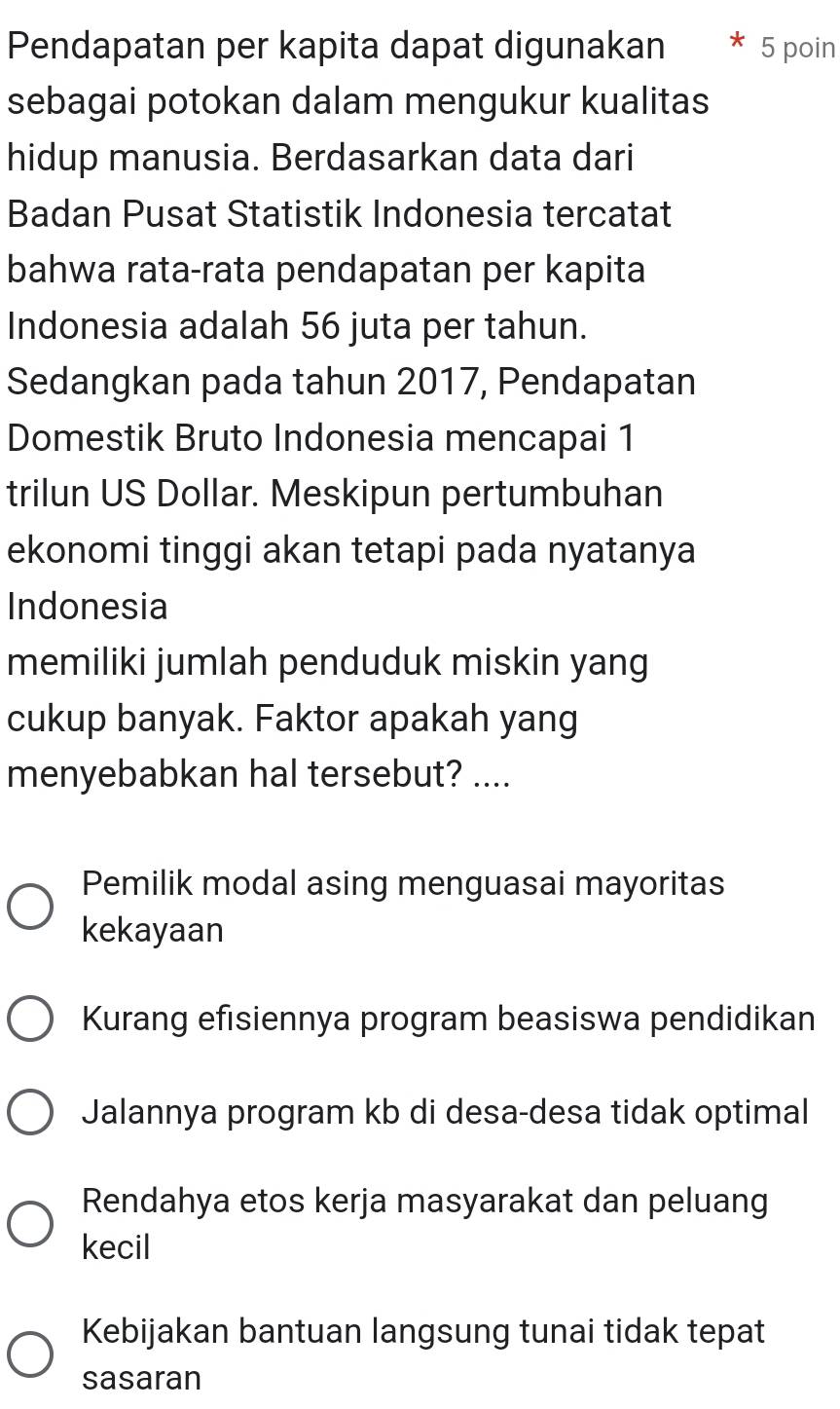 Pendapatan per kapita dapat digunakan 5 poin
sebagai potokan dalam mengukur kualitas
hidup manusia. Berdasarkan data dari
Badan Pusat Statistik Indonesia tercatat
bahwa rata-rata pendapatan per kapita
Indonesia adalah 56 juta per tahun.
Sedangkan pada tahun 2017, Pendapatan
Domestik Bruto Indonesia mencapai 1
trilun US Dollar. Meskipun pertumbuhan
ekonomi tinggi akan tetapi pada nyatanya
Indonesia
memiliki jumlah penduduk miskin yang
cukup banyak. Faktor apakah yang
menyebabkan hal tersebut? ....
Pemilik modal asing menguasai mayoritas
kekayaan
Kurang efisiennya program beasiswa pendidikan
Jalannya program kb di desa-desa tidak optimal
Rendahya etos kerja masyarakat dan peluang
kecil
Kebijakan bantuan langsung tunai tidak tepat
sasaran