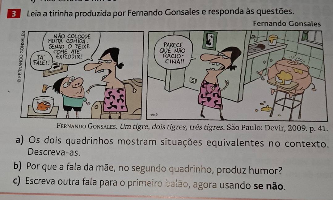 Leia a tirinha produzida por Fernando Gonsales e responda às questões. 
Fernando Gonsales 
Fernando Gonsales. Um tigre, dois tigres, três tigres. São Paulo: Devir, 2009. p. 41. 
a) Os dois quadrinhos mostram situações equivalentes no contexto. 
Descreva-as. 
b) Por que a fala da mãe, no segundo quadrinho, produz humor? 
c) Escreva outra fala para o primeiro balão, agora usando se não.