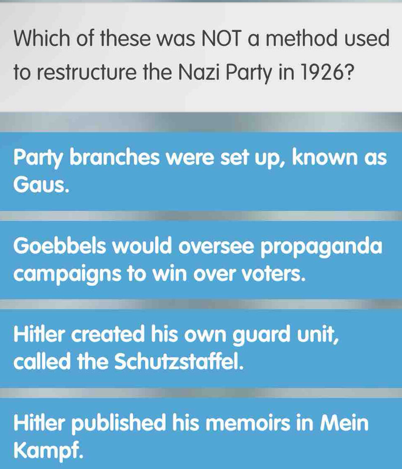 Which of these was NOT a method used
to restructure the Nazi Party in 1926?
Party branches were set up, known as
Gaus.
Goebbels would oversee propaganda
campaigns to win over voters.
Hitler created his own guard unit,
called the Schutzstaffel.
Hitler published his memoirs in Mein
Kampf.