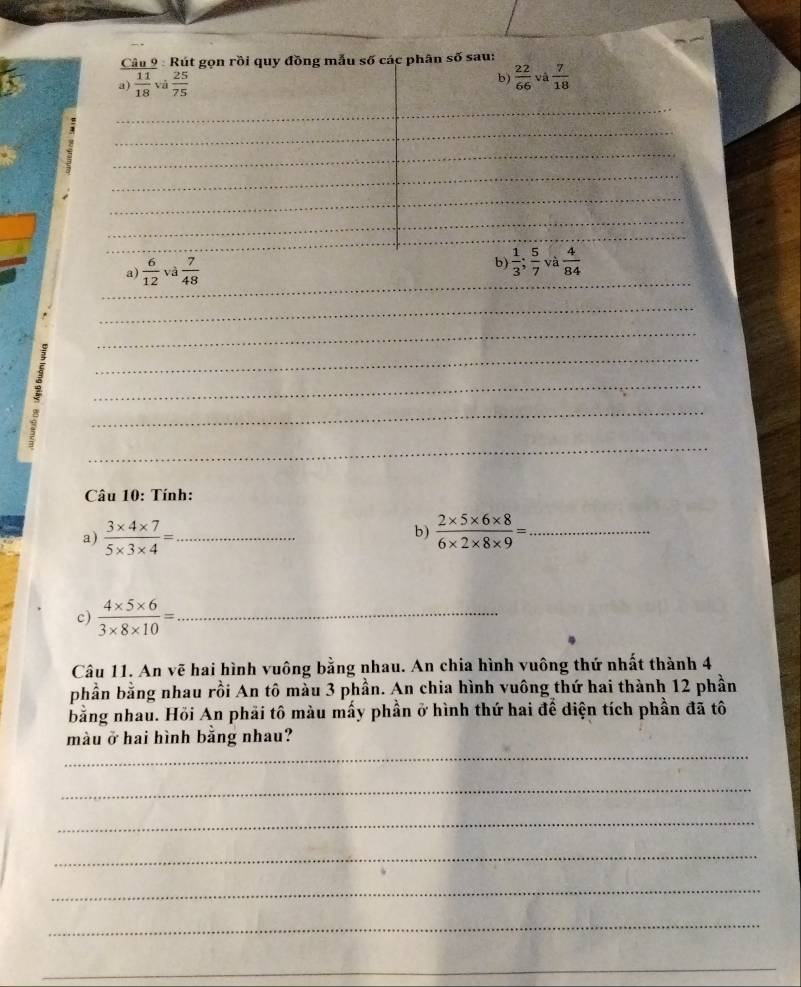 Rút gọn rồi quy đồng mẫu số các phân soverline 0 sau: 
b)  22/66 
a)  11/18  và  25/75  Và  7/18 
_ 
_ 
__ 
_ 
_ 
_ 
_ 
_ 
_ 
b)  1/3 ;  5/7 
a)  6/12  Vệ  7/48  _và  4/84 
_ 
_ 
_ 
_ 
_ 
_ 
_ 
_ 
_ 
Câu 10: Tính: 
a)  (3* 4* 7)/5* 3* 4 = _  (2* 5* 6* 8)/6* 2* 8* 9 = _ 
b) 
c)  (4* 5* 6)/3* 8* 10 = _ 
Câu 11. An vẽ hai hình vuông bằng nhau. An chia hình vuông thứ nhất thành 4
phần bằng nhau rồi An tô màu 3 phần. An chia hình vuông thứ hai thành 12 phần 
bằng nhau. Hỏi An phải tô màu mấy phần ở hình thứ hai để diện tích phần đã tô 
_ 
màu ở hai hình bằng nhau? 
_ 
_ 
_ 
_ 
_ 
_
